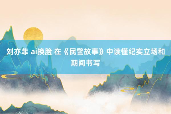 刘亦菲 ai换脸 在《民警故事》中读懂纪实立场和期间书写