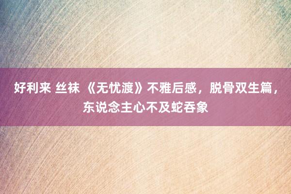 好利来 丝袜 《无忧渡》不雅后感，脱骨双生篇，东说念主心不及蛇吞象