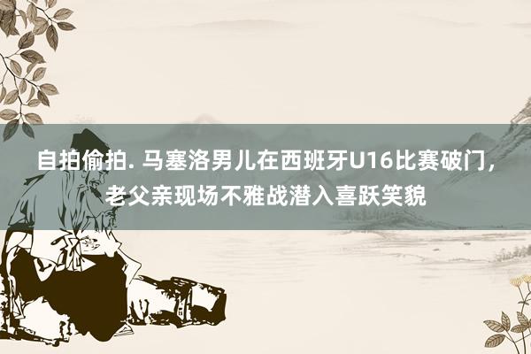 自拍偷拍. 马塞洛男儿在西班牙U16比赛破门，老父亲现场不雅战潜入喜跃笑貌