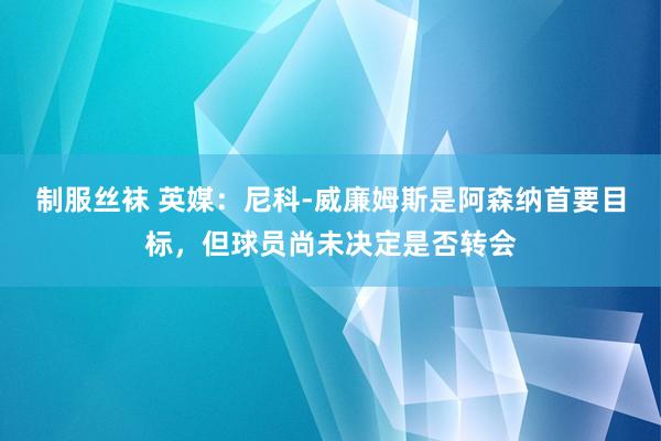 制服丝袜 英媒：尼科-威廉姆斯是阿森纳首要目标，但球员尚未决定是否转会