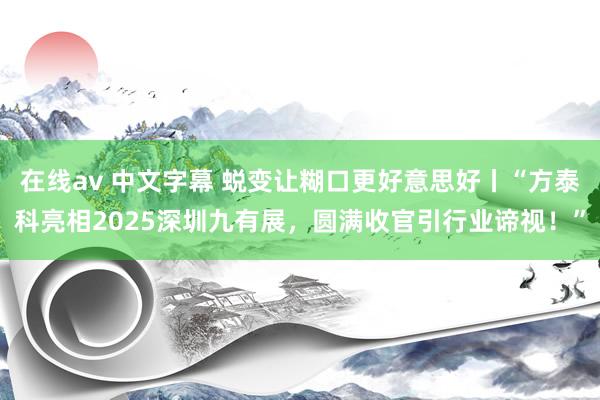 在线av 中文字幕 蜕变让糊口更好意思好丨“方泰科亮相2025深圳九有展，圆满收官引行业谛视！”