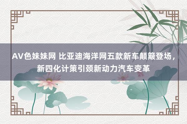 AV色妹妹网 比亚迪海洋网五款新车颠簸登场，新四化计策引颈新动力汽车变革