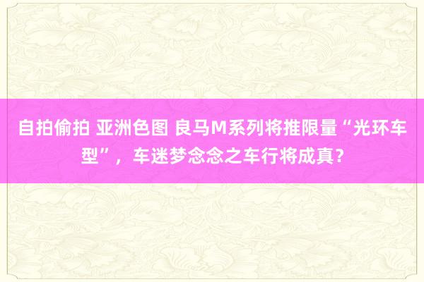 自拍偷拍 亚洲色图 良马M系列将推限量“光环车型”，车迷梦念念之车行将成真？