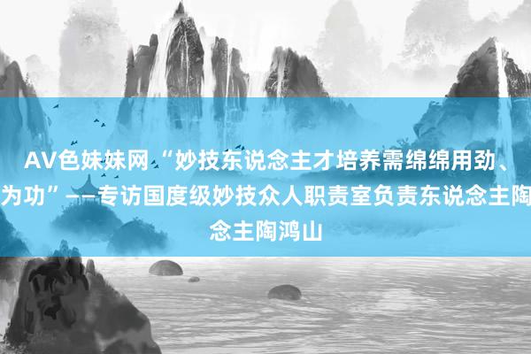 AV色妹妹网 “妙技东说念主才培养需绵绵用劲、久久为功”——专访国度级妙技众人职责室负责东说念主陶鸿山