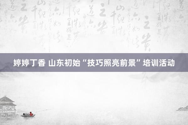 婷婷丁香 山东初始“技巧照亮前景”培训活动