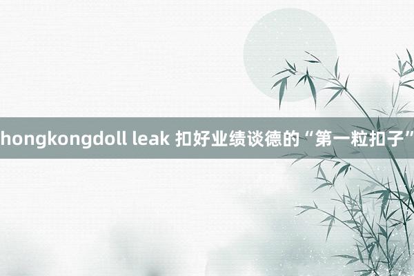 hongkongdoll leak 扣好业绩谈德的“第一粒扣子”