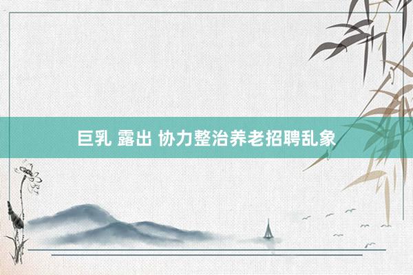 巨乳 露出 协力整治养老招聘乱象
