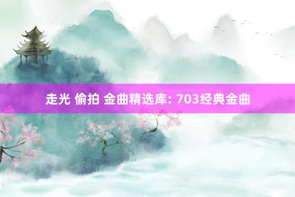 走光 偷拍 金曲精选库: 703经典金曲