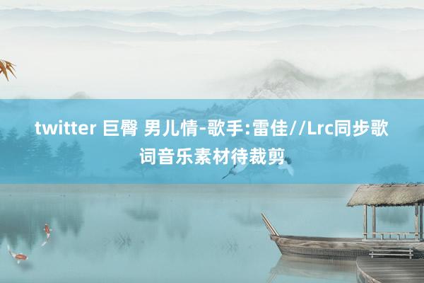 twitter 巨臀 男儿情-歌手:雷佳//Lrc同步歌词音乐素材待裁剪
