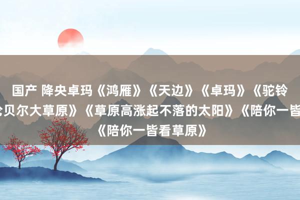 国产 降央卓玛《鸿雁》《天边》《卓玛》《驼铃》《呼伦贝尔大草原》《草原高涨起不落的太阳》《陪你一皆看草原》