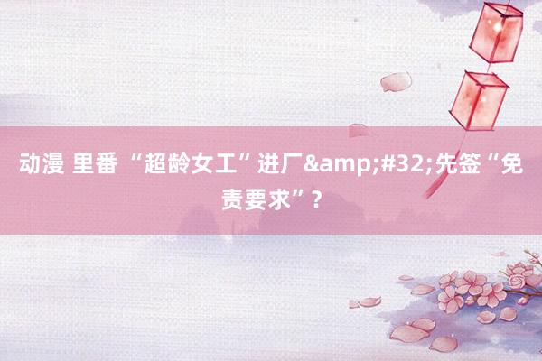 动漫 里番 “超龄女工”进厂&#32;先签“免责要求”？