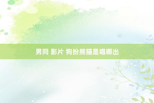 男同 影片 狗扮熊猫是唱哪出