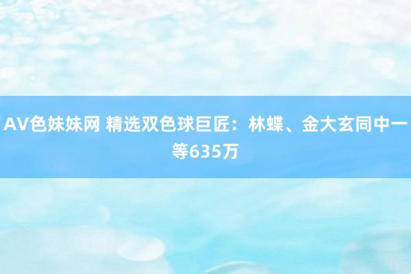AV色妹妹网 精选双色球巨匠：林蝶、金大玄同中一等635万