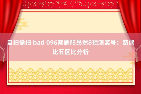 自拍偷拍 bad 096期耀阳昂然8预测奖号：奇偶比五区比分析